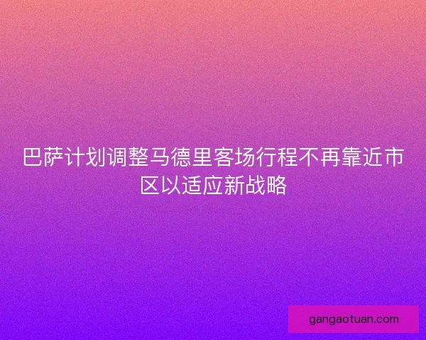 巴萨计划调整马德里客场行程不再靠近市区以适应新战略