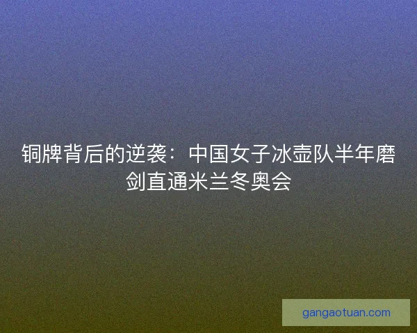 铜牌背后的逆袭：中国女子冰壶队半年磨剑直通米兰冬奥会