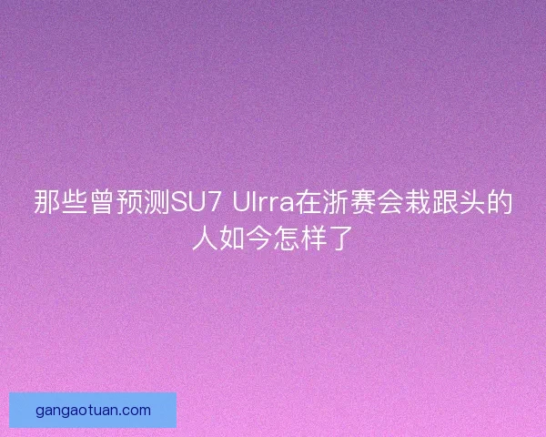 那些曾预测SU7 Ulrra在浙赛会栽跟头的人如今怎样了