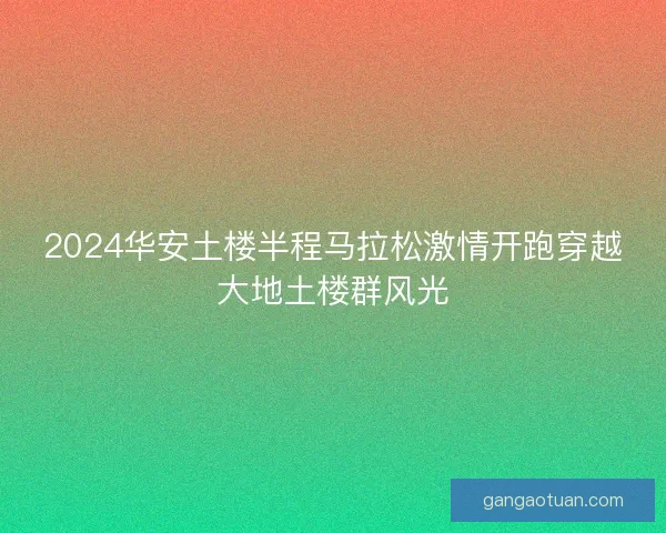 2024华安土楼半程马拉松激情开跑穿越大地土楼群风光