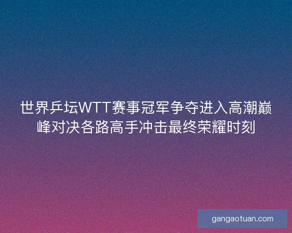 世界乒坛WTT赛事冠军争夺进入高潮巅峰对决各路高手冲击最终荣耀时刻